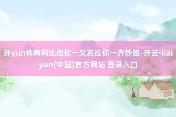 开yun体育网比如你一又友拉你一齐炒股-开云·kaiyun(中国)官方网站 登录入口