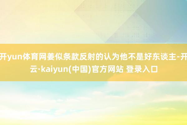 开yun体育网姜似条款反射的认为他不是好东谈主-开云·kaiyun(中国)官方网站 登录入口