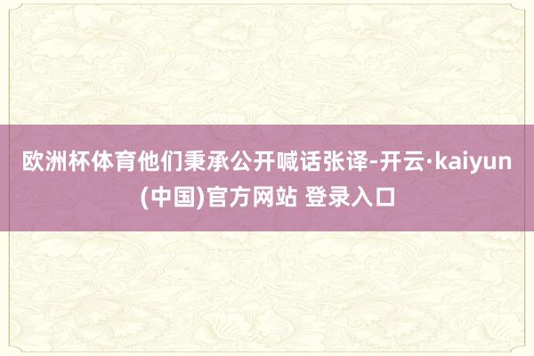 欧洲杯体育他们秉承公开喊话张译-开云·kaiyun(中国)官方网站 登录入口