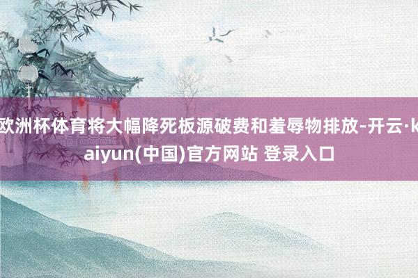 欧洲杯体育将大幅降死板源破费和羞辱物排放-开云·kaiyun(中国)官方网站 登录入口