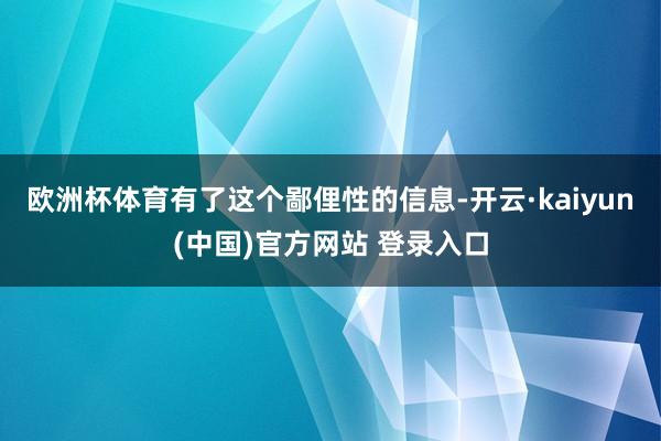 欧洲杯体育有了这个鄙俚性的信息-开云·kaiyun(中国)官方网站 登录入口
