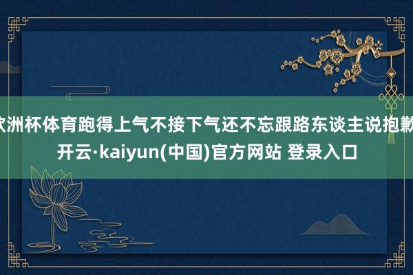 欧洲杯体育跑得上气不接下气还不忘跟路东谈主说抱歉-开云·kaiyun(中国)官方网站 登录入口