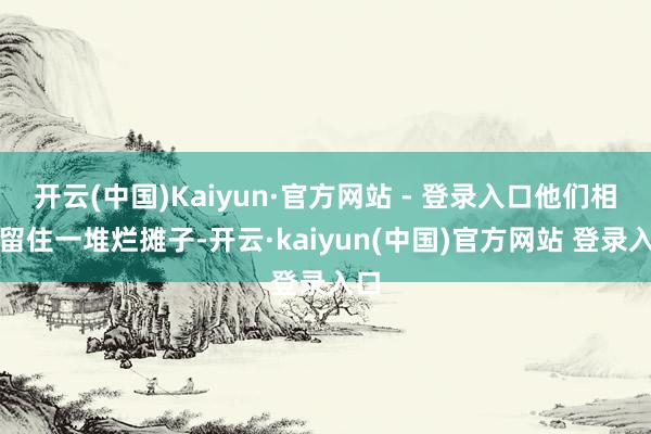 开云(中国)Kaiyun·官方网站 - 登录入口他们相似留住一堆烂摊子-开云·kaiyun(中国)官方网站 登录入口