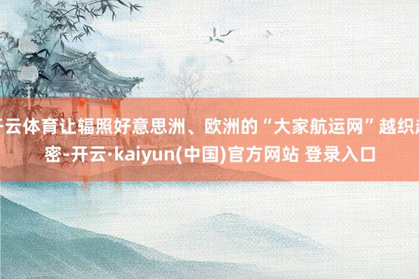 开云体育让辐照好意思洲、欧洲的“大家航运网”越织越密-开云·kaiyun(中国)官方网站 登录入口
