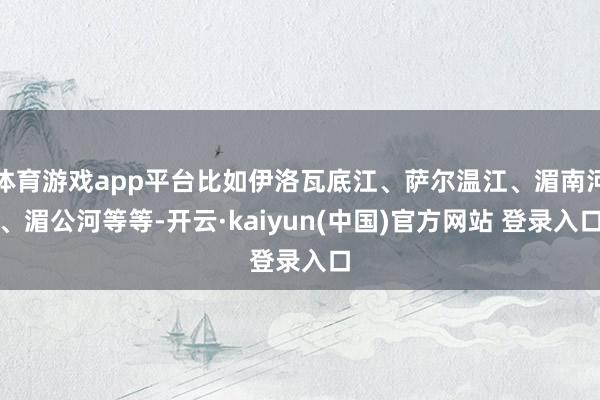 体育游戏app平台比如伊洛瓦底江、萨尔温江、湄南河、湄公河等等-开云·kaiyun(中国)官方网站 登录入口