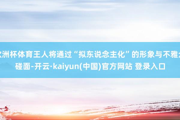 欧洲杯体育王人将通过“拟东说念主化”的形象与不雅众碰面-开云·kaiyun(中国)官方网站 登录入口
