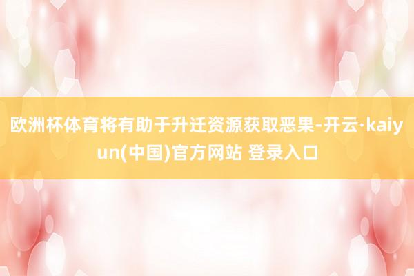 欧洲杯体育将有助于升迁资源获取恶果-开云·kaiyun(中国)官方网站 登录入口