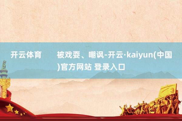 开云体育       被戏耍、嘲讽-开云·kaiyun(中国)官方网站 登录入口