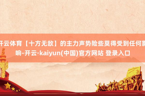 开云体育【十方无敌】的主力声势险些莫得受到任何影响-开云·kaiyun(中国)官方网站 登录入口