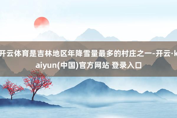 开云体育是吉林地区年降雪量最多的村庄之一-开云·kaiyun(中国)官方网站 登录入口