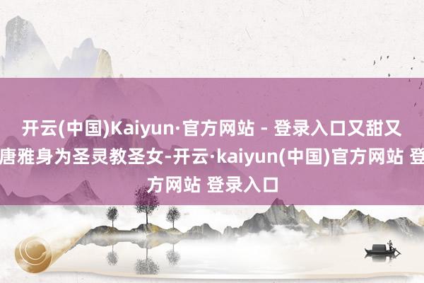 开云(中国)Kaiyun·官方网站 - 登录入口又甜又虐！而唐雅身为圣灵教圣女-开云·kaiyun(中国)官方网站 登录入口