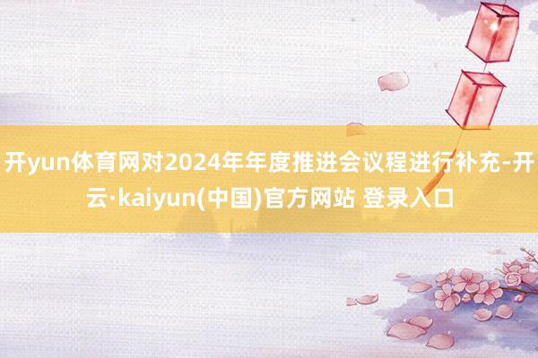 开yun体育网对2024年年度推进会议程进行补充-开云·kaiyun(中国)官方网站 登录入口