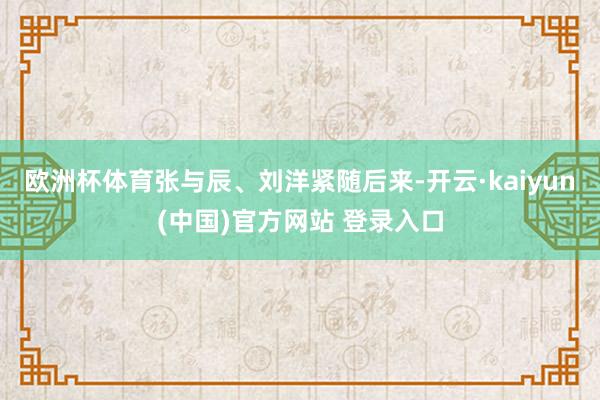 欧洲杯体育张与辰、刘洋紧随后来-开云·kaiyun(中国)官方网站 登录入口