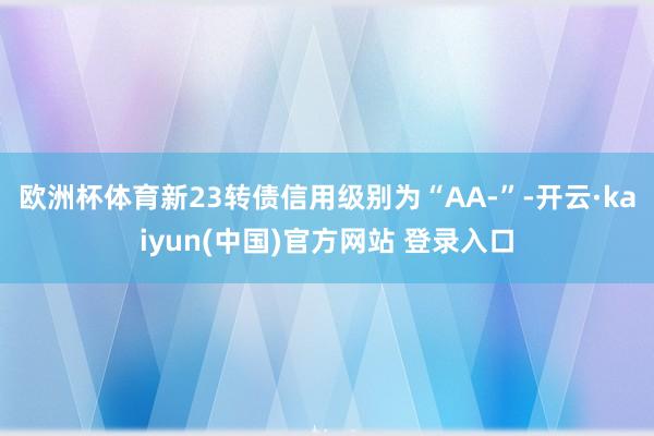 欧洲杯体育新23转债信用级别为“AA-”-开云·kaiyun(中国)官方网站 登录入口