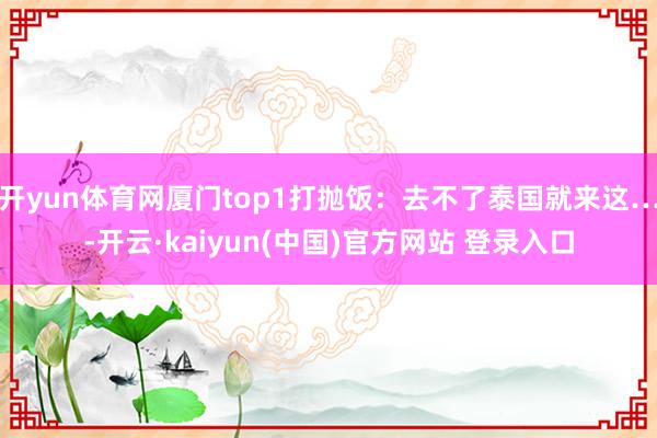开yun体育网厦门top1打抛饭：去不了泰国就来这…-开云·kaiyun(中国)官方网站 登录入口