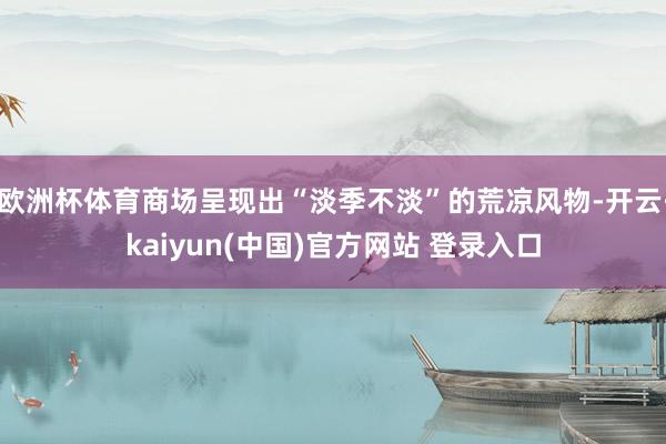 欧洲杯体育商场呈现出“淡季不淡”的荒凉风物-开云·kaiyun(中国)官方网站 登录入口