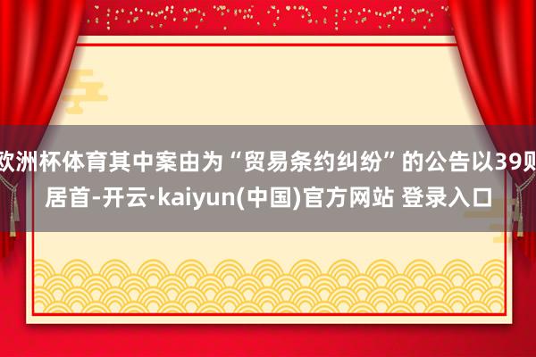 欧洲杯体育其中案由为“贸易条约纠纷”的公告以39则居首-开云·kaiyun(中国)官方网站 登录入口