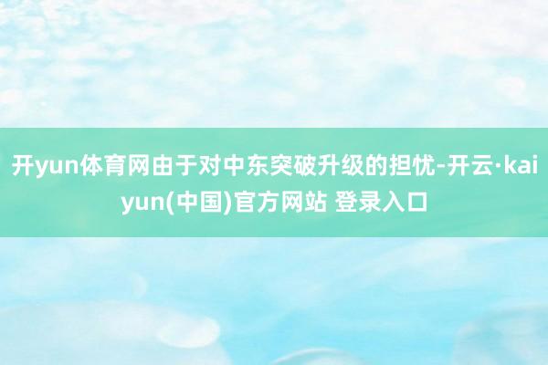 开yun体育网由于对中东突破升级的担忧-开云·kaiyun(中国)官方网站 登录入口