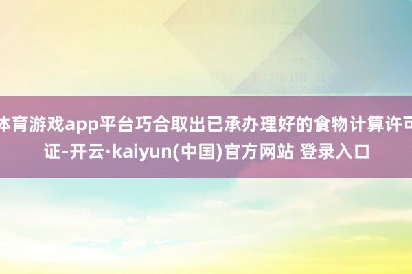 体育游戏app平台巧合取出已承办理好的食物计算许可证-开云·kaiyun(中国)官方网站 登录入口