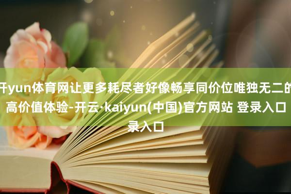 开yun体育网让更多耗尽者好像畅享同价位唯独无二的高价值体验-开云·kaiyun(中国)官方网站 登录入口