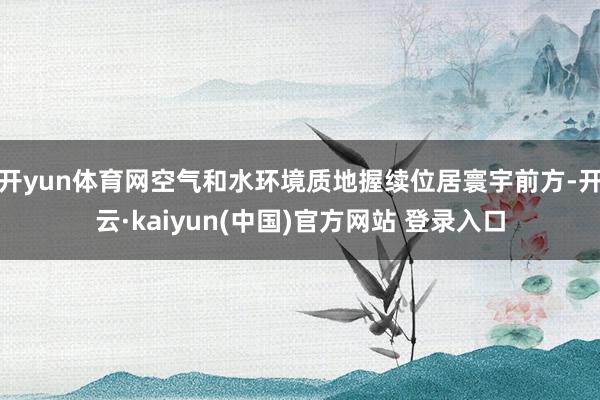 开yun体育网空气和水环境质地握续位居寰宇前方-开云·kaiyun(中国)官方网站 登录入口