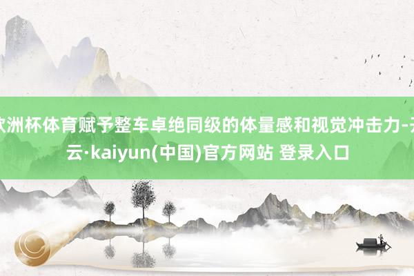 欧洲杯体育赋予整车卓绝同级的体量感和视觉冲击力-开云·kaiyun(中国)官方网站 登录入口