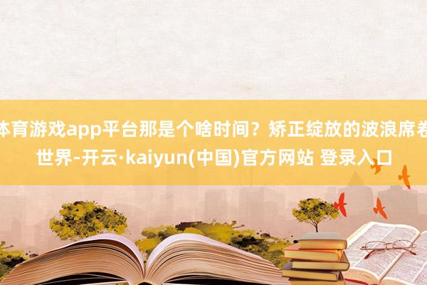 体育游戏app平台那是个啥时间？矫正绽放的波浪席卷世界-开云·kaiyun(中国)官方网站 登录入口