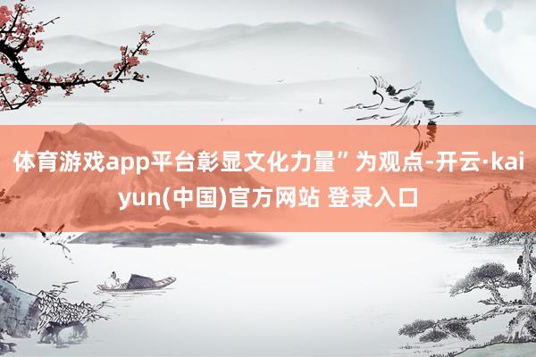 体育游戏app平台彰显文化力量”为观点-开云·kaiyun(中国)官方网站 登录入口