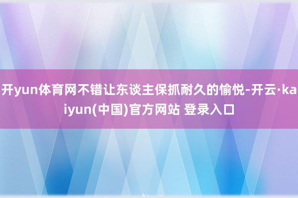 开yun体育网不错让东谈主保抓耐久的愉悦-开云·kaiyun(中国)官方网站 登录入口