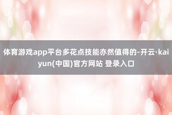 体育游戏app平台多花点技能亦然值得的-开云·kaiyun(中国)官方网站 登录入口