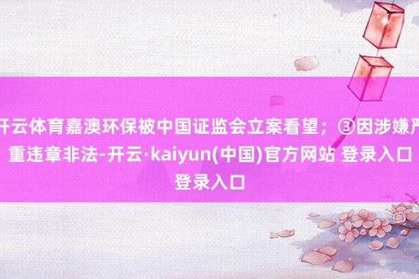 开云体育嘉澳环保被中国证监会立案看望；③因涉嫌严重违章非法-开云·kaiyun(中国)官方网站 登录入口