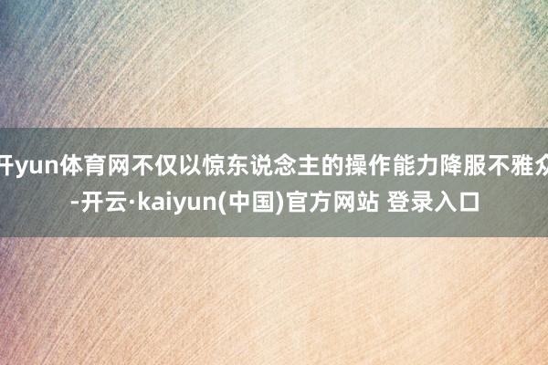 开yun体育网不仅以惊东说念主的操作能力降服不雅众-开云·kaiyun(中国)官方网站 登录入口