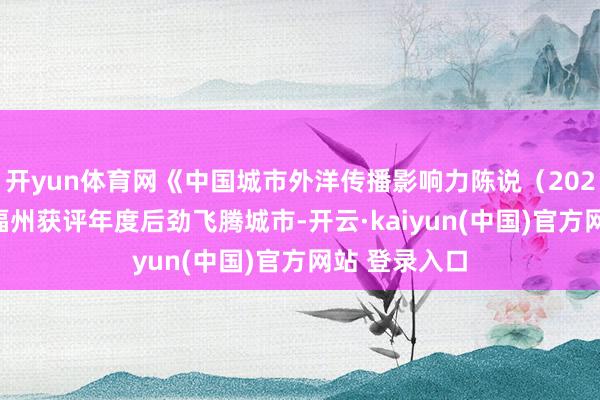 开yun体育网《中国城市外洋传播影响力陈说（2025）》发布 福州获评年度后劲飞腾城市-开云·kaiyun(中国)官方网站 登录入口