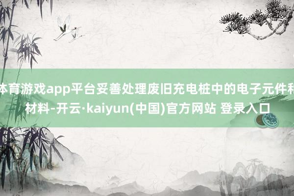 体育游戏app平台妥善处理废旧充电桩中的电子元件和材料-开云·kaiyun(中国)官方网站 登录入口