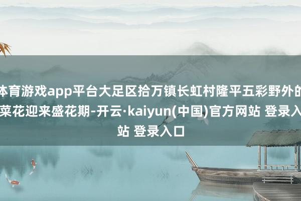 体育游戏app平台大足区拾万镇长虹村隆平五彩野外的油菜花迎来盛花期-开云·kaiyun(中国)官方网站 登录入口