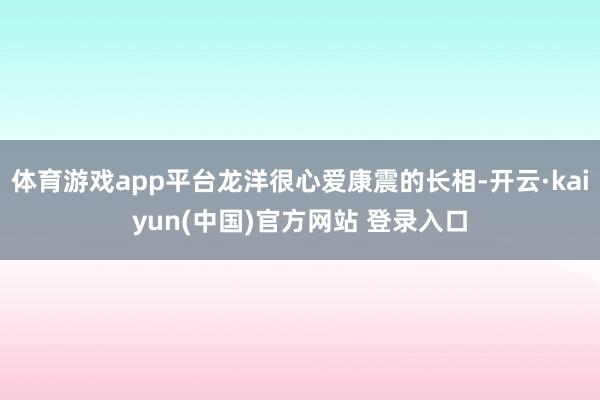 体育游戏app平台龙洋很心爱康震的长相-开云·kaiyun(中国)官方网站 登录入口