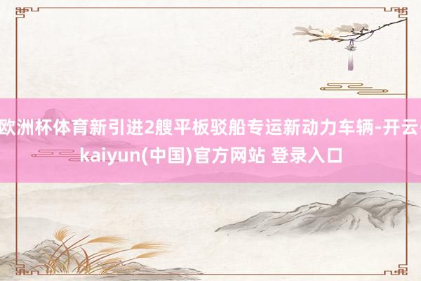 欧洲杯体育新引进2艘平板驳船专运新动力车辆-开云·kaiyun(中国)官方网站 登录入口