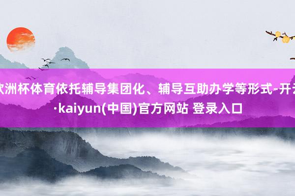 欧洲杯体育依托辅导集团化、辅导互助办学等形式-开云·kaiyun(中国)官方网站 登录入口