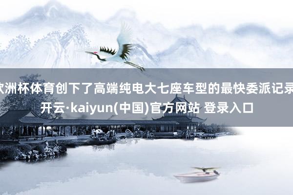 欧洲杯体育创下了高端纯电大七座车型的最快委派记录-开云·kaiyun(中国)官方网站 登录入口