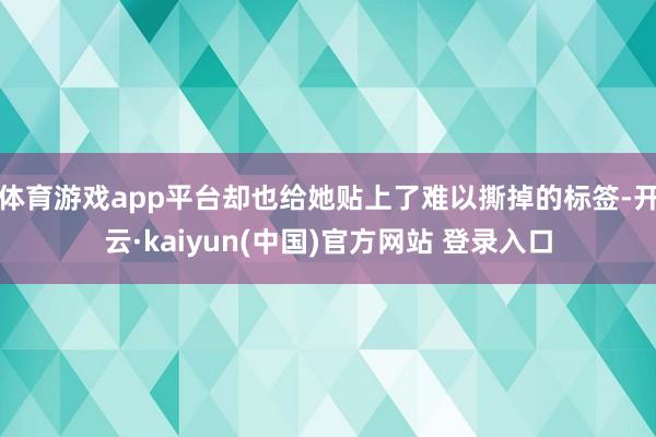 体育游戏app平台却也给她贴上了难以撕掉的标签-开云·kaiyun(中国)官方网站 登录入口