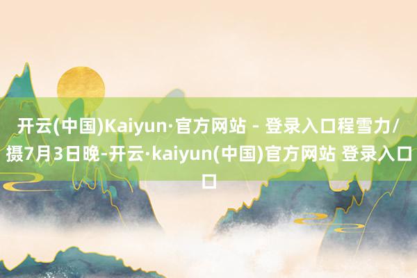 开云(中国)Kaiyun·官方网站 - 登录入口程雪力/摄7月3日晚-开云·kaiyun(中国)官方网站 登录入口