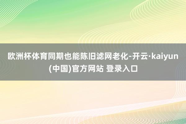 欧洲杯体育同期也能陈旧滤网老化-开云·kaiyun(中国)官方网站 登录入口