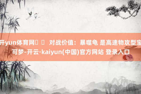 开yun体育网⚔️ 对战价值：暴噬龟 是高速物攻型宝可梦-开云·kaiyun(中国)官方网站 登录入口