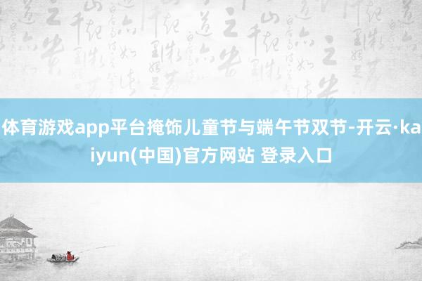 体育游戏app平台掩饰儿童节与端午节双节-开云·kaiyun(中国)官方网站 登录入口