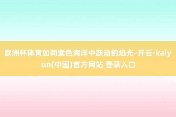 欧洲杯体育如同紫色海洋中跃动的焰光-开云·kaiyun(中国)官方网站 登录入口