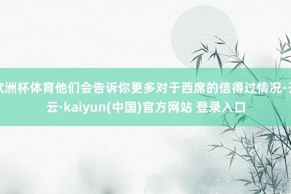 欧洲杯体育他们会告诉你更多对于西席的信得过情况-开云·kaiyun(中国)官方网站 登录入口