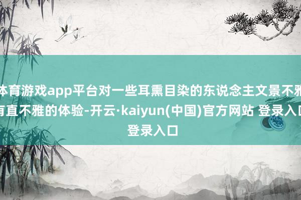 体育游戏app平台对一些耳熏目染的东说念主文景不雅有直不雅的体验-开云·kaiyun(中国)官方网站 登录入口