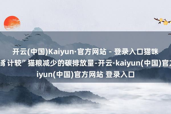 开云(中国)Kaiyun·官方网站 - 登录入口猫咪每食用一袋“虫豸计较”猫粮减少的碳排放量-开云·kaiyun(中国)官方网站 登录入口