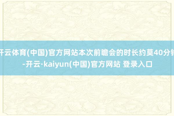 开云体育(中国)官方网站本次前瞻会的时长约莫40分钟-开云·kaiyun(中国)官方网站 登录入口