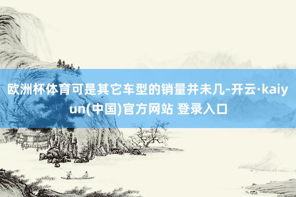 欧洲杯体育可是其它车型的销量并未几-开云·kaiyun(中国)官方网站 登录入口